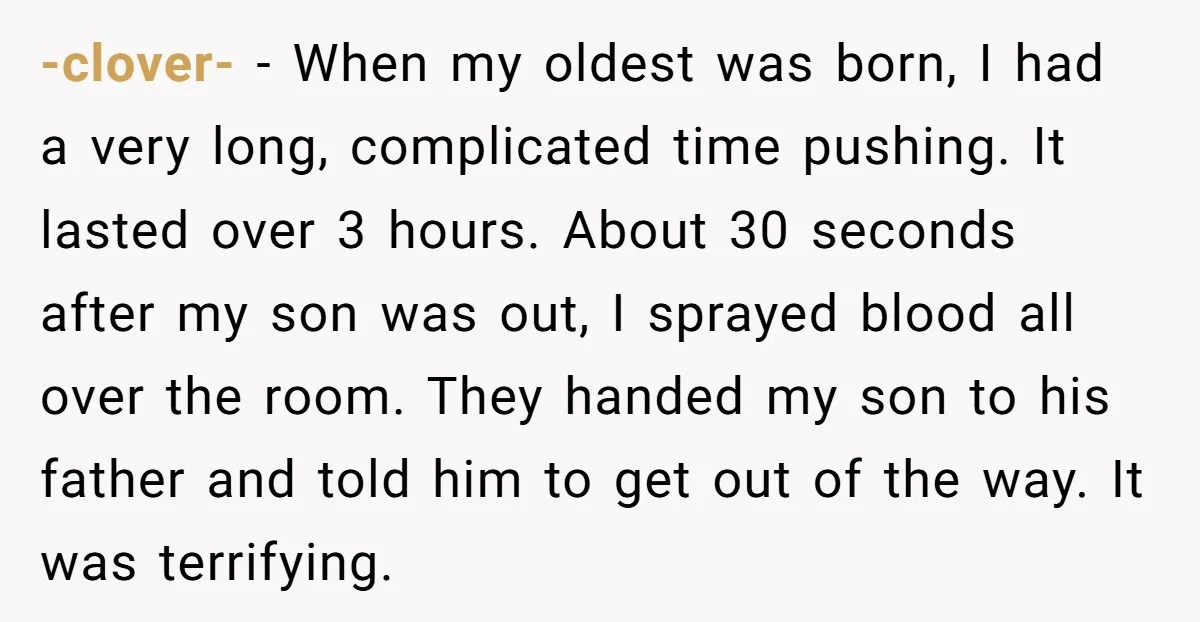 -clover- − When my oldest was born, I had a very long, complicated time pushing. It lasted over 3 hours. About 30 seconds after my son was out, I sprayed...