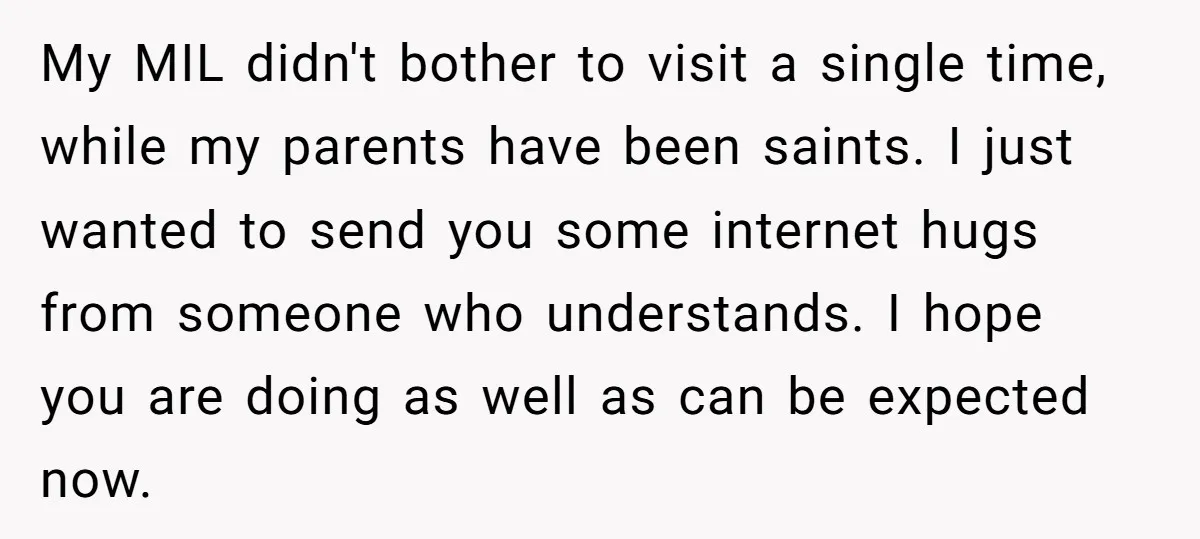 My MIL didn't bother to visit a single time, while my parents have been saints. I just wanted to send you some internet hugs from someone who understands. I hope...