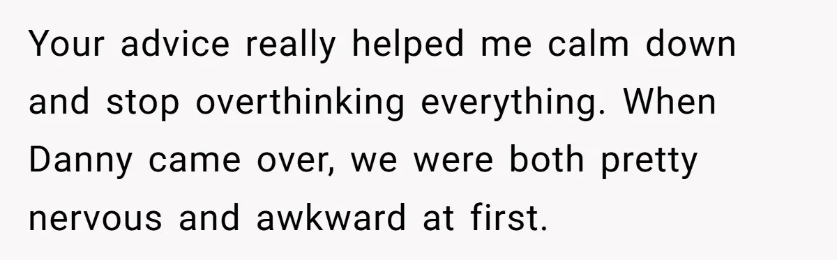 Your advice really helped me calm down and stop overthinking everything. When Danny came over, we were both pretty nervous and awkward at first.