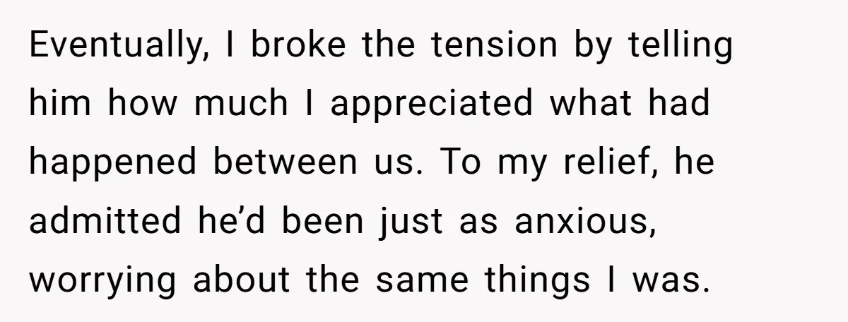 Eventually, I broke the tension by telling him how much I appreciated what had happened between us. To my relief, he admitted he’d been just as anxious, worrying about the...