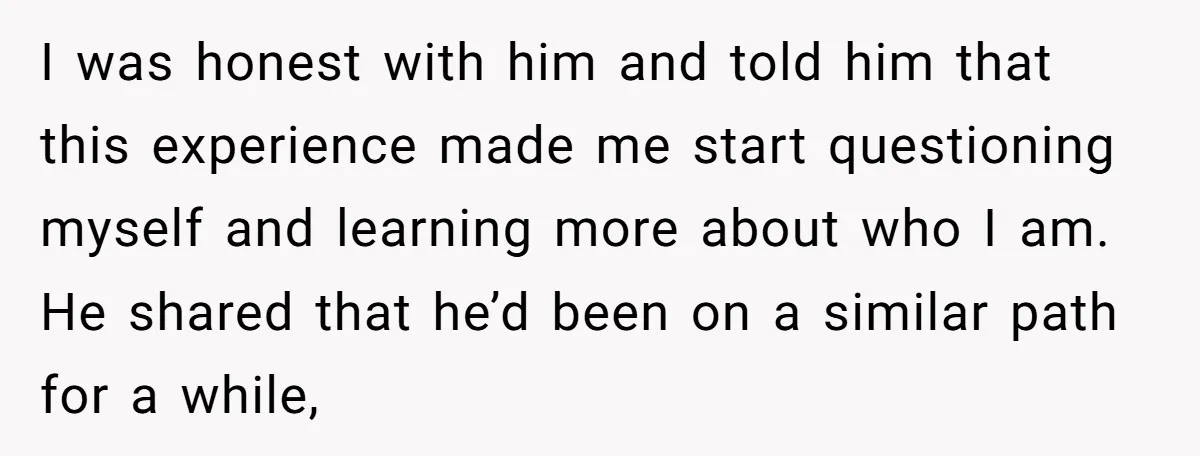 I was honest with him and told him that this experience made me start questioning myself and learning more about who I am. He shared that he’d been on a...