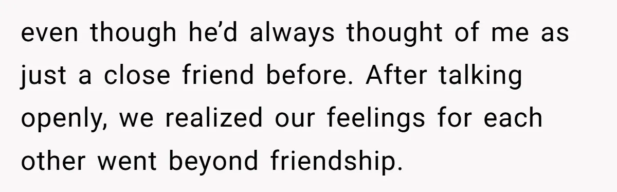 even though he’d always thought of me as just a close friend before. After talking openly, we realized our feelings for each other went beyond friendship.