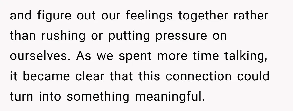 and figure out our feelings together rather than rushing or putting pressure on ourselves. As we spent more time talking, it became clear that this connection could turn into something...