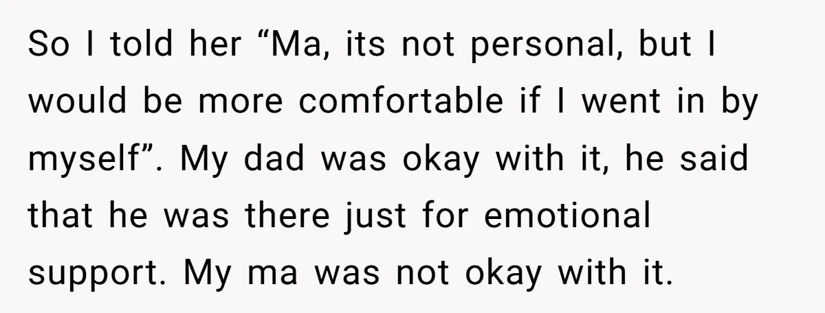 So I told her “Ma, its not personal, but I would be more comfortable if I went in by myself”. My dad was okay with it, he said that he...