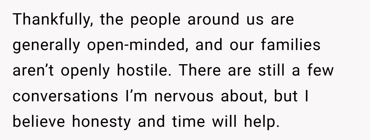 Thankfully, the people around us are generally open-minded, and our families aren’t openly hostile. There are still a few conversations I’m nervous about, but I believe honesty and time will...