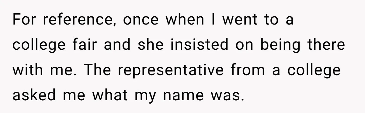For reference, once when I went to a college fair and she insisted on being there with me. The representative from a college asked me what my name was.