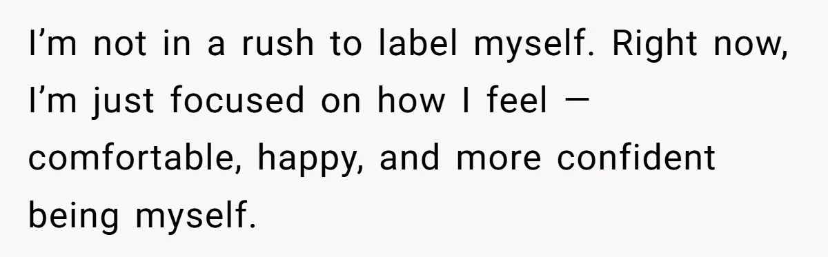 I’m not in a rush to label myself. Right now, I’m just focused on how I feel — comfortable, happy, and more confident being myself.