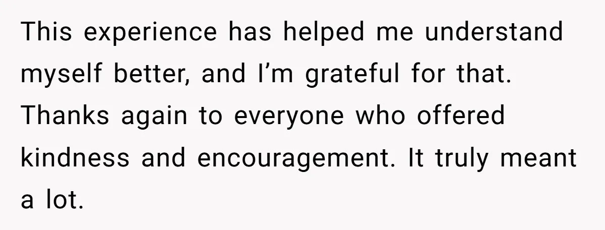 This experience has helped me understand myself better, and I’m grateful for that. Thanks again to everyone who offered kindness and encouragement. It truly meant a lot.