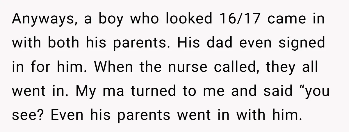 Anyways, a boy who looked 16/17 came in with both his parents. His dad even signed in for him. When the nurse called, they all went in. My ma turned...