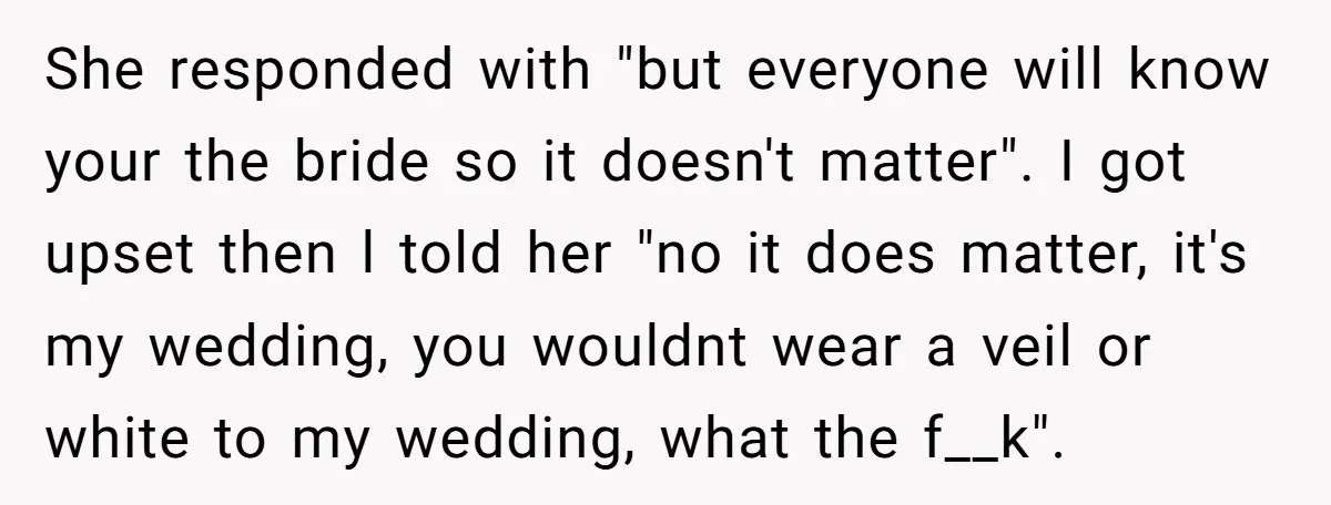 She responded with "but everyone will know your the bride so it doesn't matter". I got upset then l told her "no it does matter, it's my wedding, you wouldnt...
