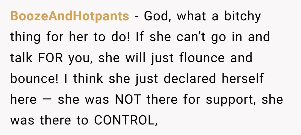 BoozeAndHotpants − God, what a bitchy thing for her to do! If she can’t go in and talk FOR you, she will just flounce and bounce! I think she just...