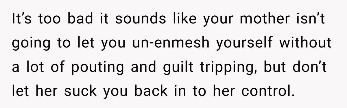 It’s too bad it sounds like your mother isn’t going to let you un-enmesh yourself without a lot of pouting and guilt tripping, but don’t let her suck you back...