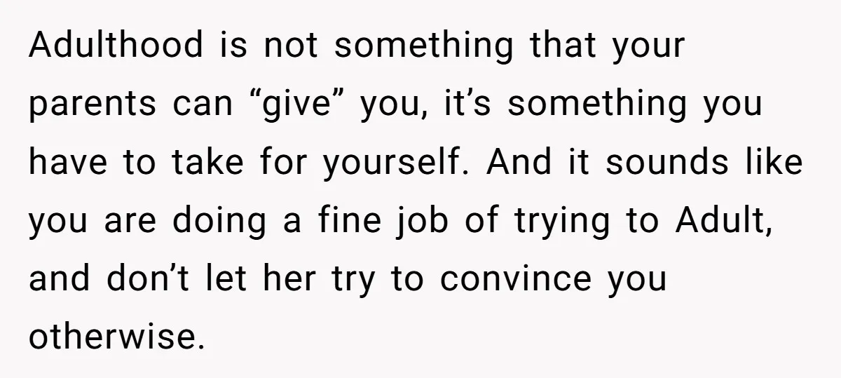 Adulthood is not something that your parents can “give” you, it’s something you have to take for yourself. And it sounds like you are doing a fine job of trying...