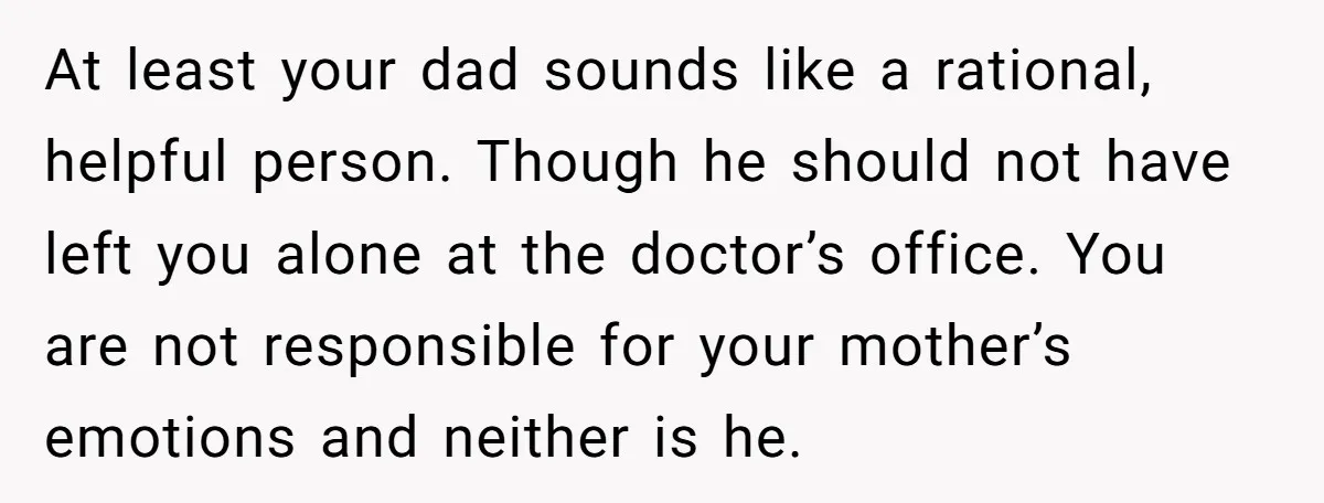 At least your dad sounds like a rational, helpful person. Though he should not have left you alone at the doctor’s office. You are not responsible for your mother’s emotions...