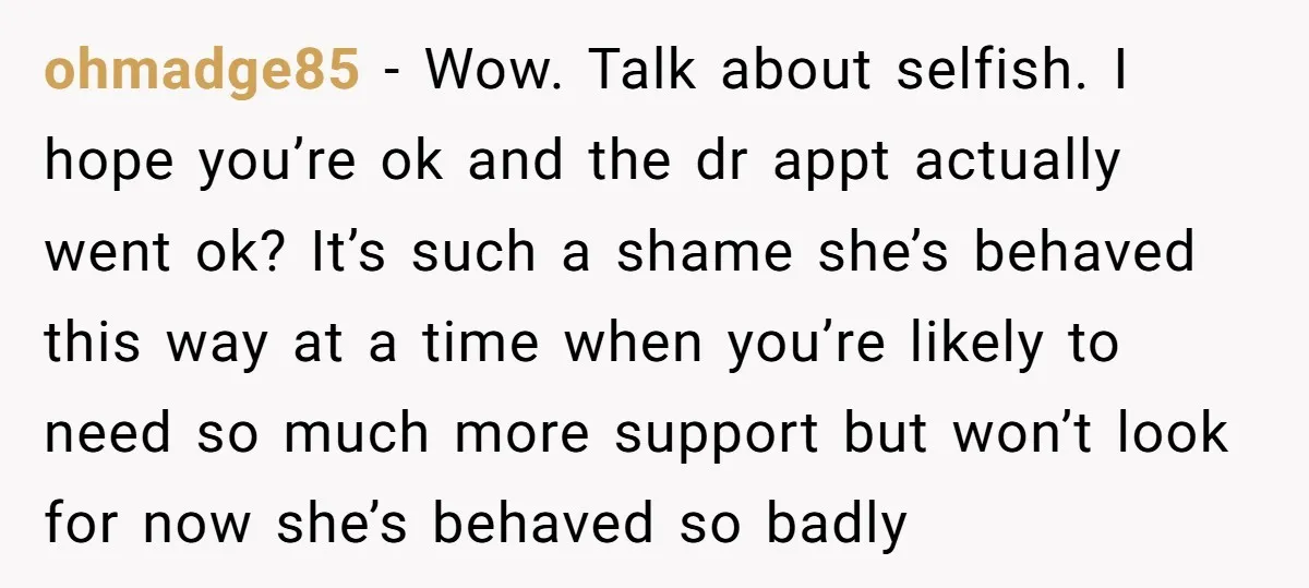 ohmadge85 − Wow. Talk about selfish. I hope you’re ok and the dr appt actually went ok? It’s such a shame she’s behaved this way at a time when you’re...