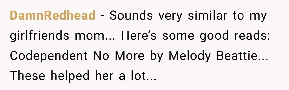 DamnRedhead − Sounds very similar to my girlfriends mom... Here’s some good reads: Codependent No More by Melody Beattie... These helped her a lot...
