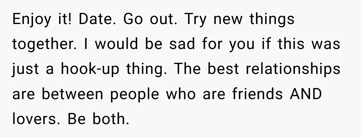 Enjoy it! Date. Go out. Try new things together. I would be sad for you if this was just a hook-up thing. The best relationships are between people who are...