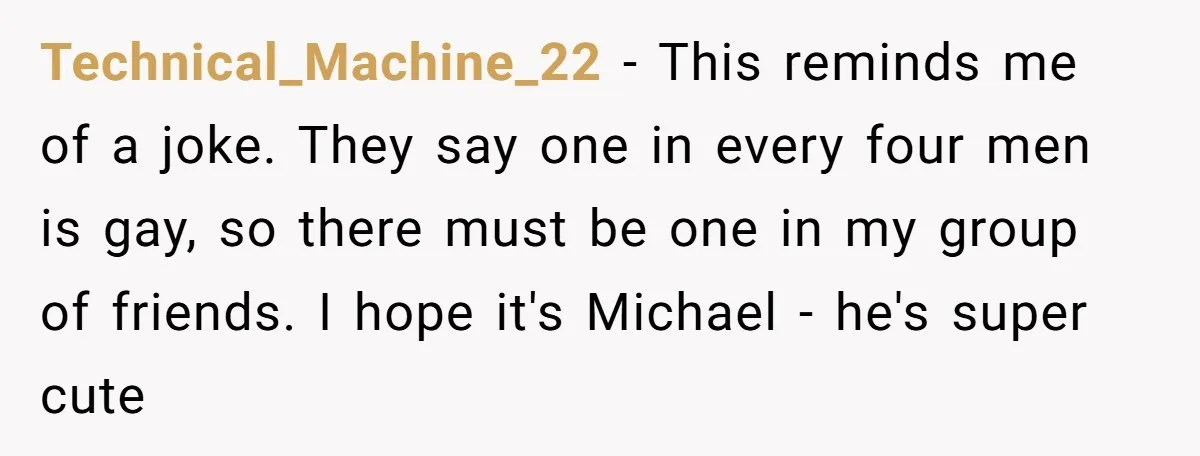 Technical_Machine_22 − This reminds me of a joke. They say one in every four men is gay, so there must be one in my group of friends. I hope it's...