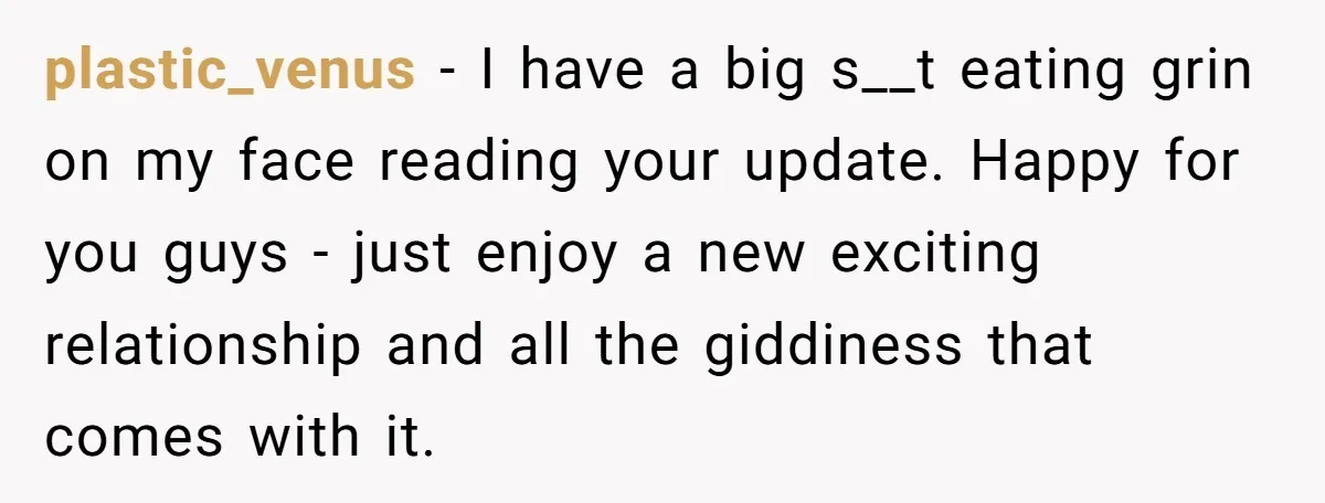 plastic_venus − I have a big s__t eating grin on my face reading your update. Happy for you guys - just enjoy a new exciting relationship and all the giddiness...