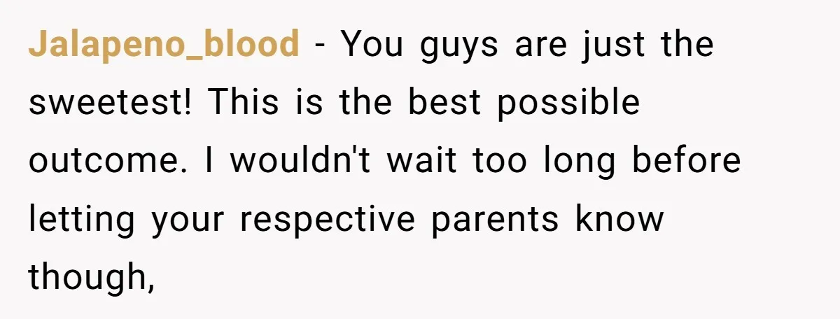 Jalapeno_blood − You guys are just the sweetest! This is the best possible outcome. I wouldn't wait too long before letting your respective parents know though,