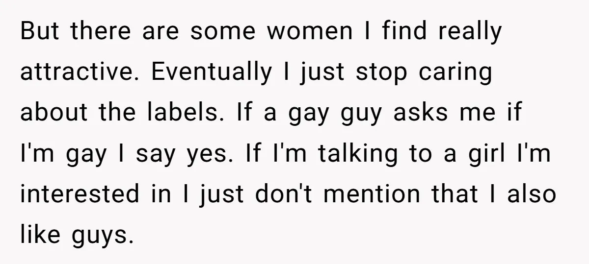 But there are some women I find really attractive. Eventually I just stop caring about the labels. If a gay guy asks me if I'm gay I say yes. If...