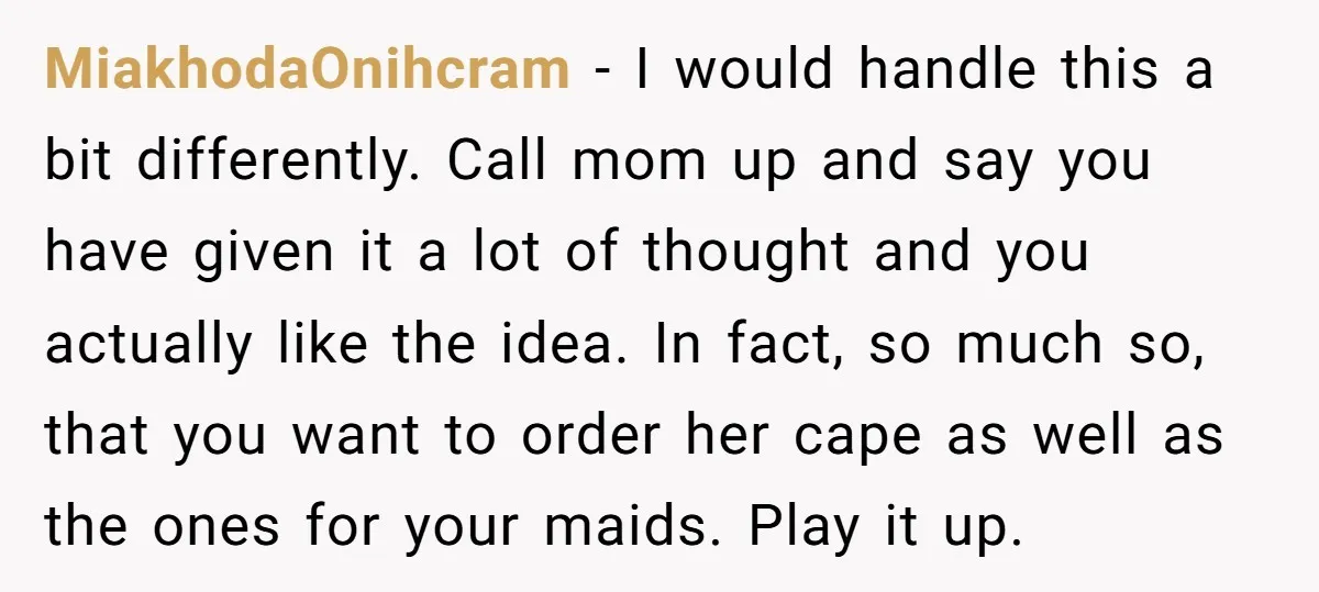 MiakhodaOnihcram - I would handle this a bit differently. Call mom up and say you have given it a lot of thought and you actually like the idea. In fact,...