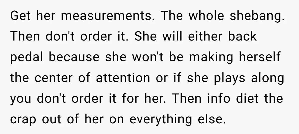 Get her measurements. The whole shebang. Then don't order it. She will either back pedal because she won't be making herself the center of attention or if she plays along...