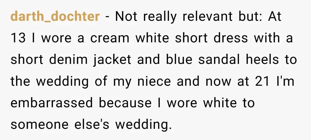darth_dochter - Not really relevant but: At 13 I wore a cream white short dress with a short denim jacket and blue sandal heels to the wedding of my niece...