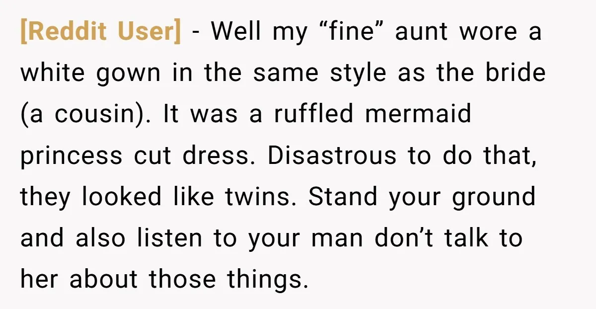 [Reddit User] - Well my “fine” aunt wore a white gown in the same style as the bride (a cousin). It was a ruffled mermaid princess cut dress. Disastrous to...