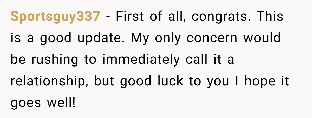 Sportsguy337 − First of all, congrats. This is a good update. My only concern would be rushing to immediately call it a relationship, but good luck to you I hope...