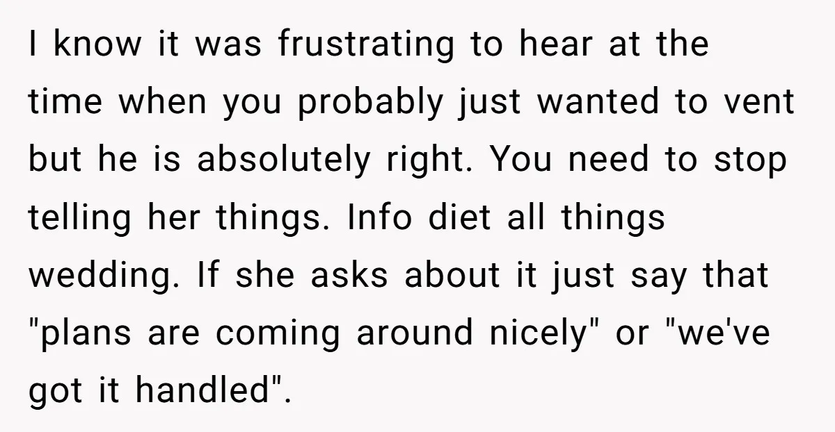 I know it was frustrating to hear at the time when you probably just wanted to vent but he is absolutely right. You need to stop telling her things. Info...
