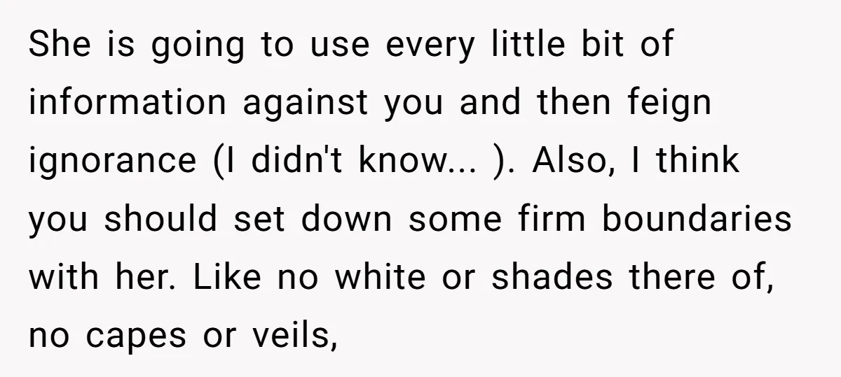 She is going to use every little bit of information against you and then feign ignorance (I didn't know... ). Also, I think you should set down some firm boundaries...
