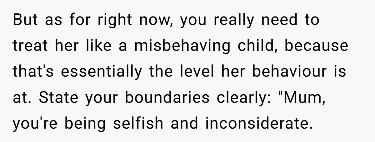 But as for right now, you really need to treat her like a misbehaving child, because that's essentially the level her behaviour is at. State your boundaries clearly: "Mum, you're...