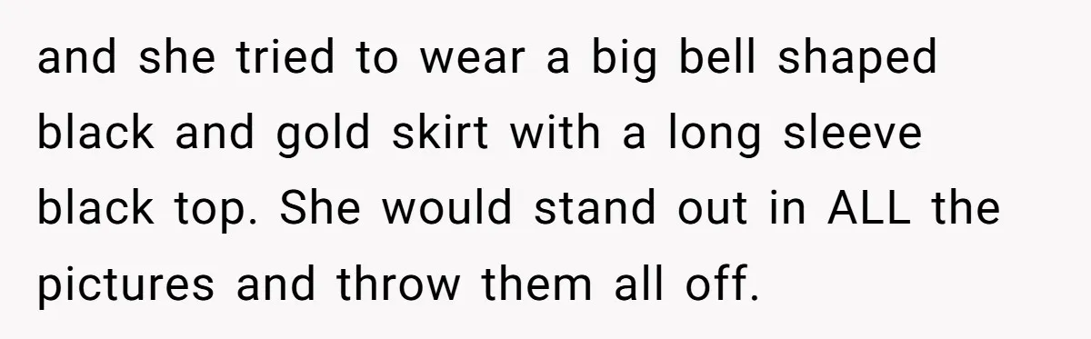 and she tried to wear a big bell shaped black and gold skirt with a long sleeve black top. She would stand out in ALL the pictures and throw them...