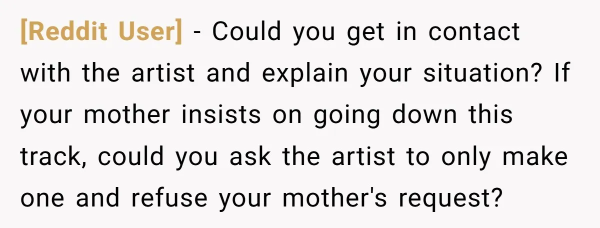 [Reddit User] - Could you get in contact with the artist and explain your situation? If your mother insists on going down this track, could you ask the artist to...