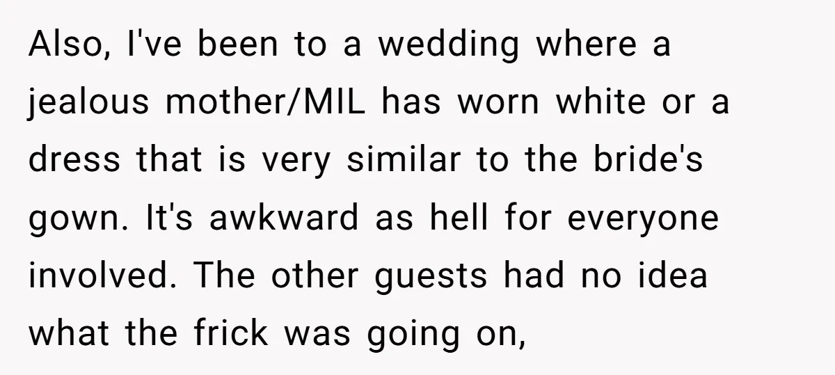 Also, I've been to a wedding where a jealous mother/MIL has worn white or a dress that is very similar to the bride's gown. It's awkward as hell for everyone...