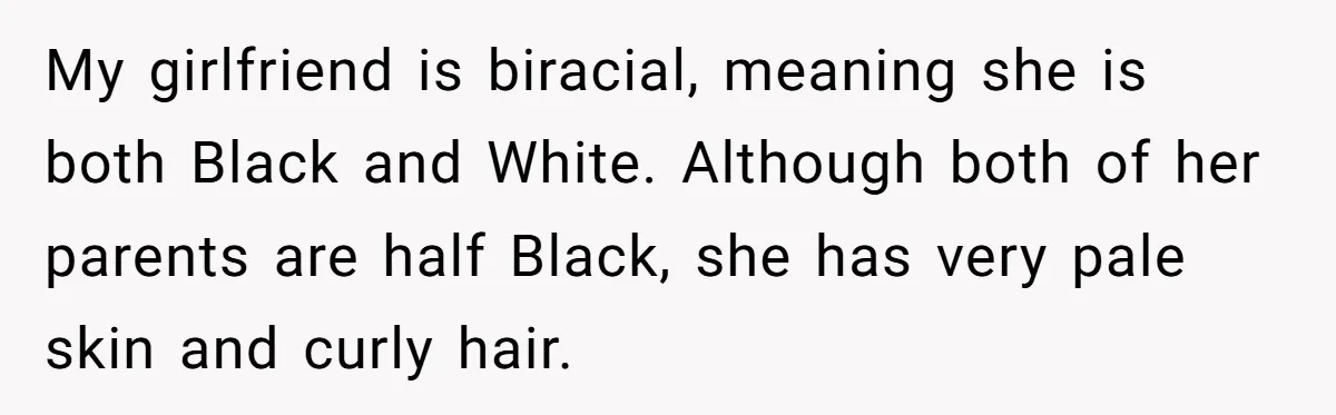 My girlfriend is biracial, meaning she is both Black and White. Although both of her parents are half Black, she has very pale skin and curly hair.