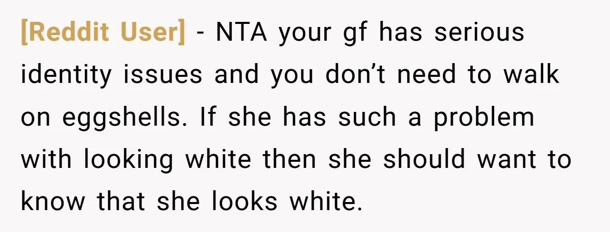 [Reddit User] − NTA your gf has serious identity issues and you don’t need to walk on eggshells. If she has such a problem with looking white then she should...