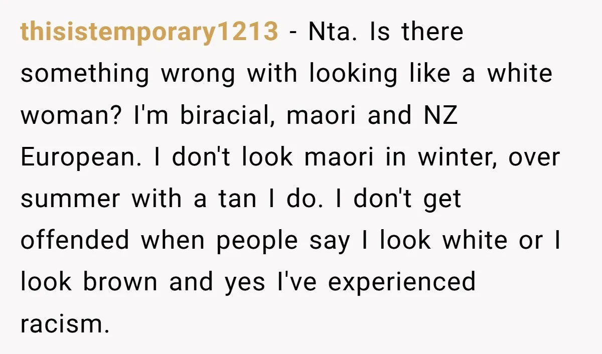 thisistemporary1213 − Nta. Is there something wrong with looking like a white woman? I'm biracial, maori and NZ European. I don't look maori in winter, over summer with a tan...