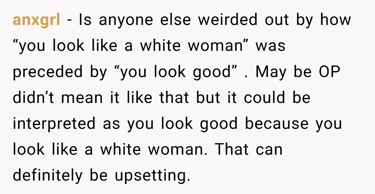 anxgrl − Is anyone else weirded out by how “you look like a white woman” was preceded by “you look good” . May be OP didn’t mean it like that...