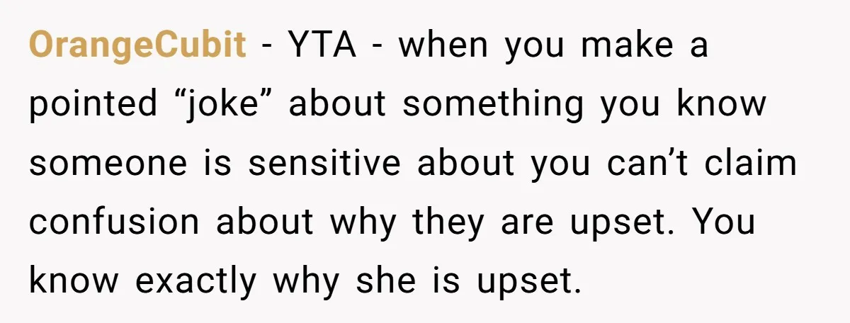 OrangeCubit − YTA - when you make a pointed “joke” about something you know someone is sensitive about you can’t claim confusion about why they are upset. You know exactly...