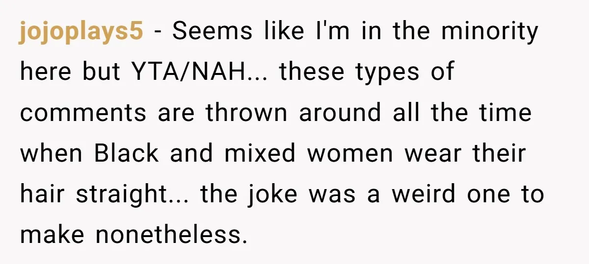 jojoplays5 − Seems like I'm in the minority here but YTA/NAH... these types of comments are thrown around all the time when Black and mixed women wear their hair straight......