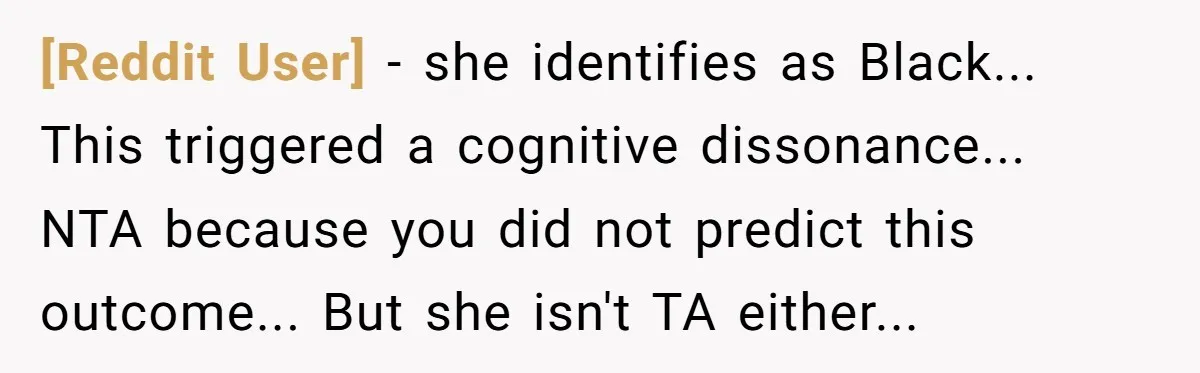 [Reddit User] − she identifies as Black... This triggered a cognitive dissonance... NTA because you did not predict this outcome... But she isn't TA either...