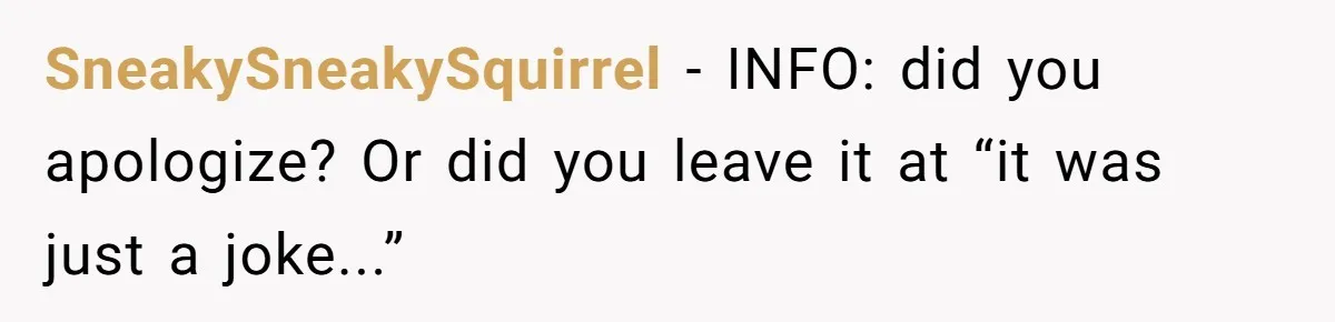 SneakySneakySquirrel − INFO: did you apologize? Or did you leave it at “it was just a joke...”