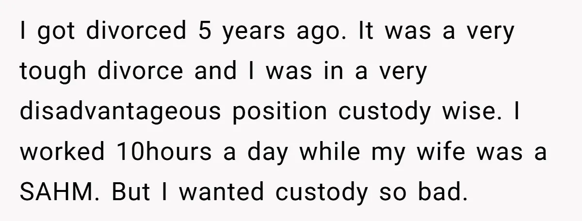 I got divorced 5 years ago. It was a very tough divorce and I was in a very disadvantageous position custody wise. I worked 10hours a day while my wife...