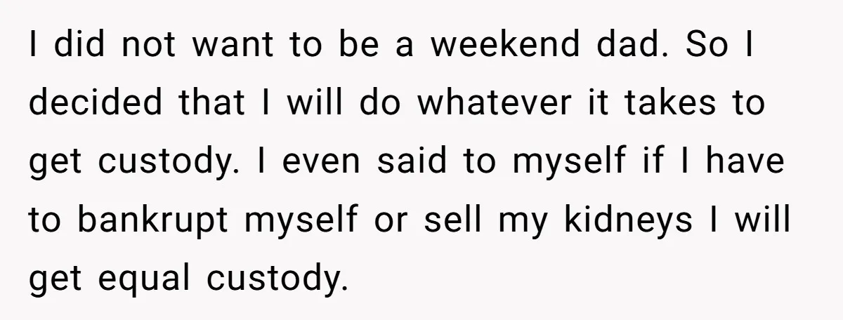 I did not want to be a weekend dad. So I decided that I will do whatever it takes to get custody. I even said to myself if I have...