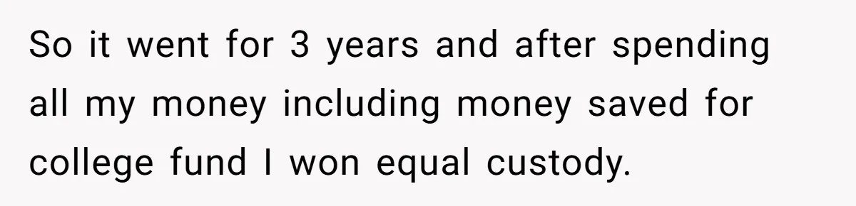 So it went for 3 years and after spending all my money including money saved for college fund I won equal custody.