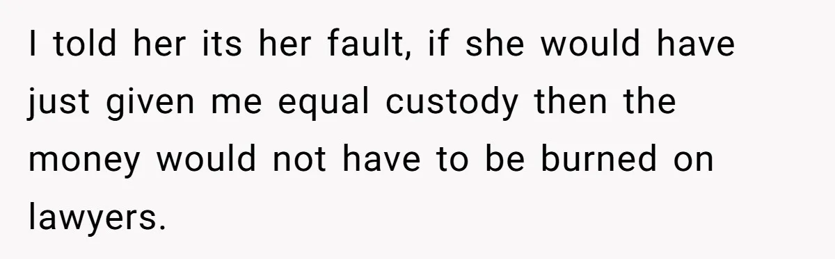 I told her its her fault, if she would have just given me equal custody then the money would not have to be burned on lawyers.