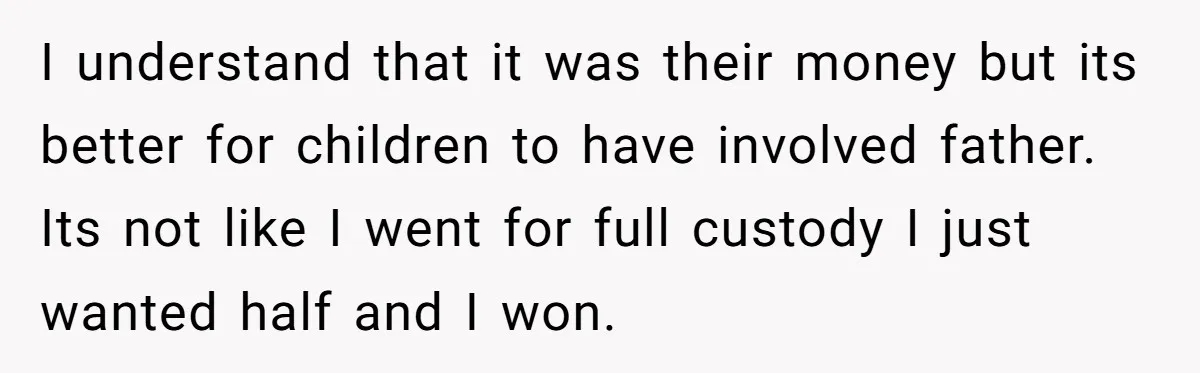I understand that it was their money but its better for children to have involved father. Its not like I went for full custody I just wanted half and I...