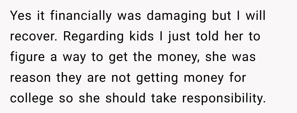 Yes it financially was damaging but I will recover. Regarding kids I just told her to figure a way to get the money, she was reason they are not getting...